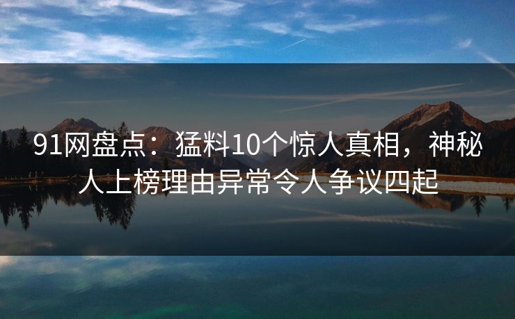 91网盘点：猛料10个惊人真相，神秘人上榜理由异常令人争议四起