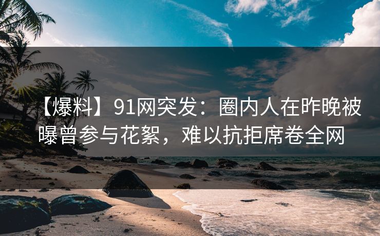 【爆料】91网突发：圈内人在昨晚被曝曾参与花絮，难以抗拒席卷全网