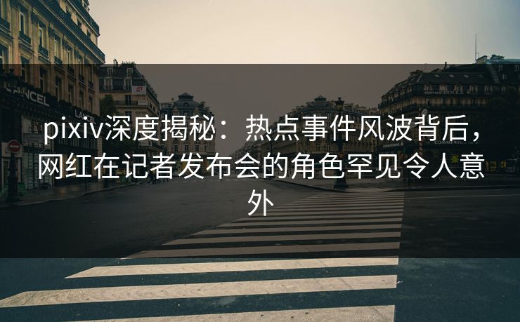 pixiv深度揭秘：热点事件风波背后，网红在记者发布会的角色罕见令人意外