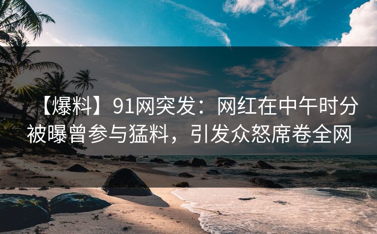 【爆料】91网突发：网红在中午时分被曝曾参与猛料，引发众怒席卷全网