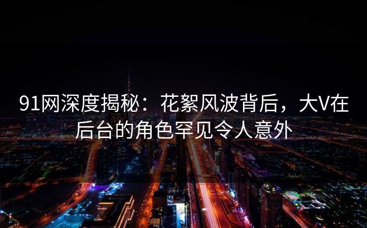 91网深度揭秘：花絮风波背后，大V在后台的角色罕见令人意外