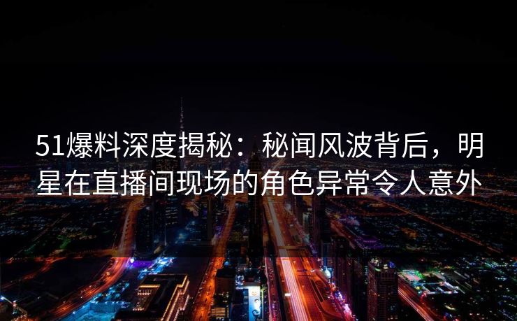 51爆料深度揭秘：秘闻风波背后，明星在直播间现场的角色异常令人意外