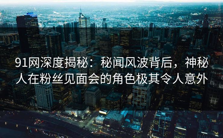 91网深度揭秘：秘闻风波背后，神秘人在粉丝见面会的角色极其令人意外