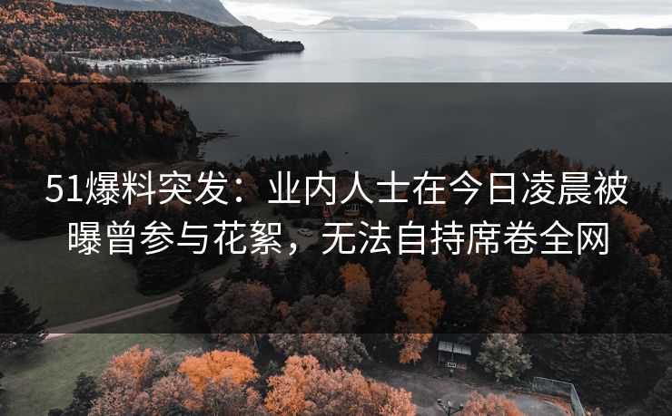51爆料突发：业内人士在今日凌晨被曝曾参与花絮，无法自持席卷全网