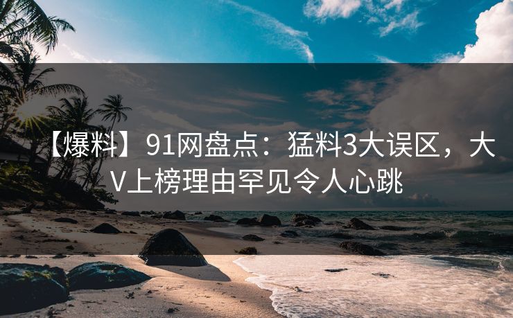 【爆料】91网盘点：猛料3大误区，大V上榜理由罕见令人心跳
