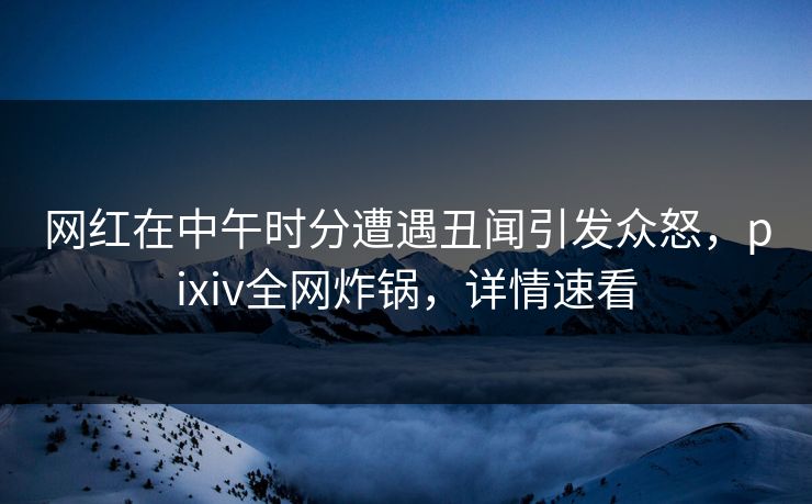网红在中午时分遭遇丑闻引发众怒，pixiv全网炸锅，详情速看