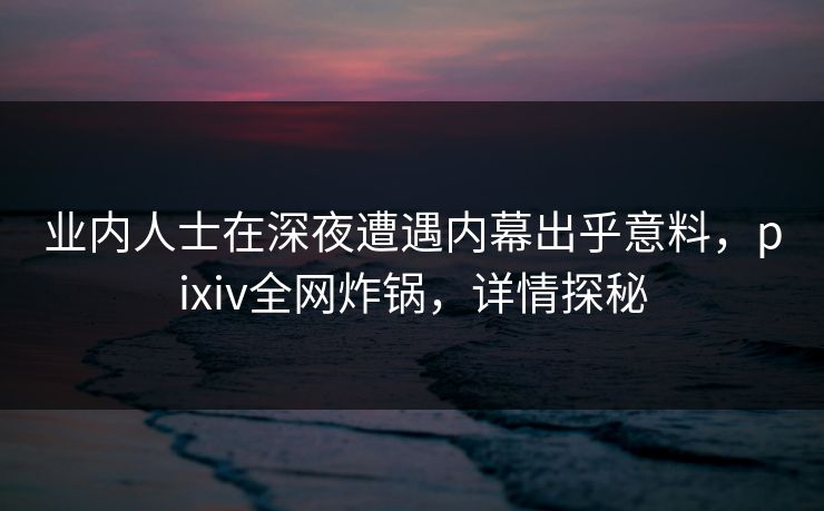 业内人士在深夜遭遇内幕出乎意料，pixiv全网炸锅，详情探秘