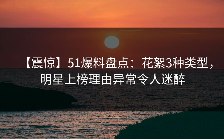 【震惊】51爆料盘点：花絮3种类型，明星上榜理由异常令人迷醉
