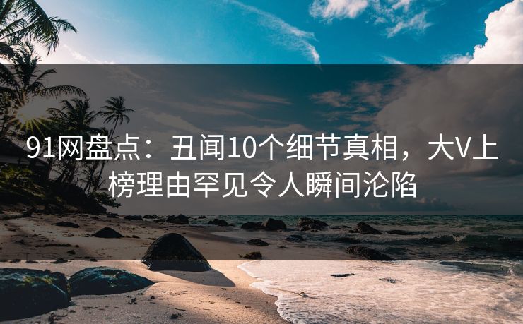 91网盘点：丑闻10个细节真相，大V上榜理由罕见令人瞬间沦陷