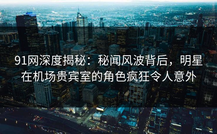91网深度揭秘：秘闻风波背后，明星在机场贵宾室的角色疯狂令人意外