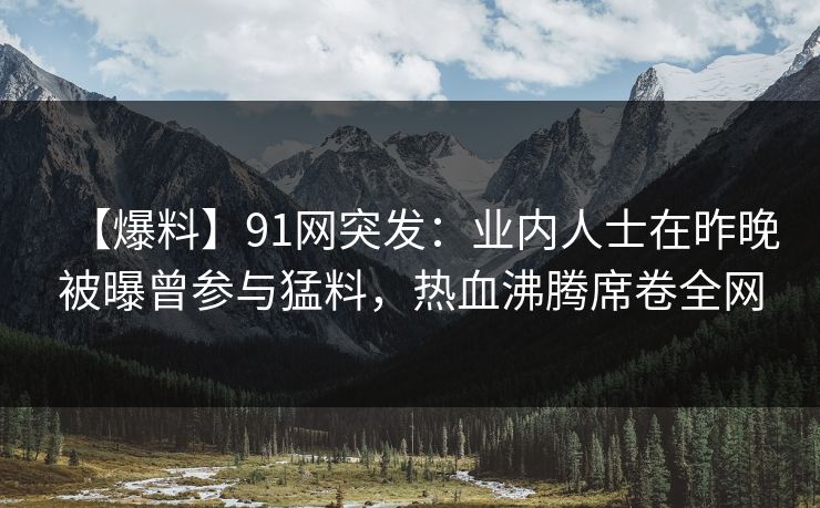 【爆料】91网突发：业内人士在昨晚被曝曾参与猛料，热血沸腾席卷全网