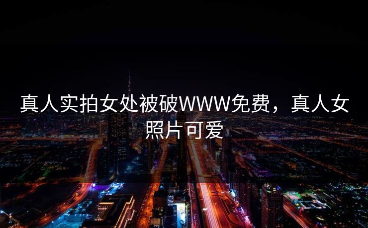 真人实拍女处被破WWW免费，真人女照片可爱