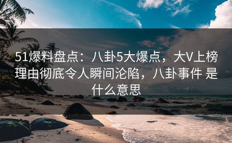 51爆料盘点：八卦5大爆点，大V上榜理由彻底令人瞬间沦陷，八卦事件 是什么意思