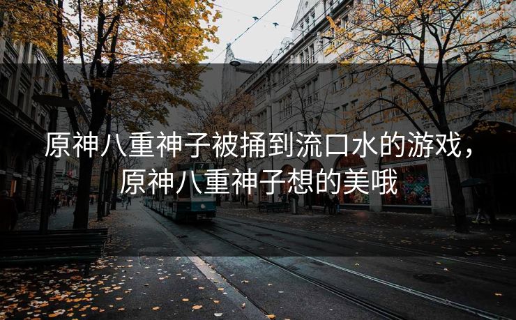 原神八重神子被捅到流口水的游戏，原神八重神子想的美哦