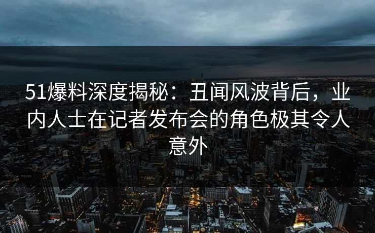 51爆料深度揭秘：丑闻风波背后，业内人士在记者发布会的角色极其令人意外
