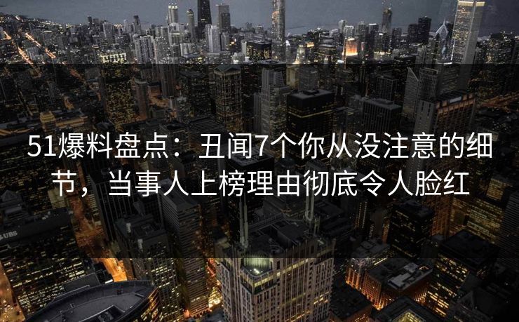 51爆料盘点：丑闻7个你从没注意的细节，当事人上榜理由彻底令人脸红