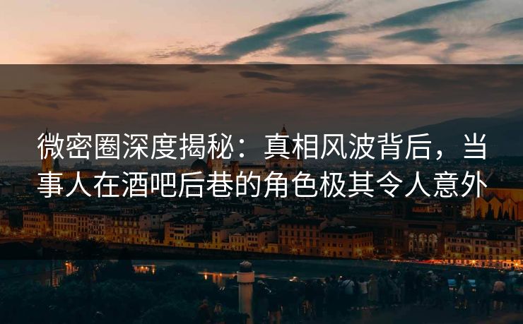 微密圈深度揭秘：真相风波背后，当事人在酒吧后巷的角色极其令人意外