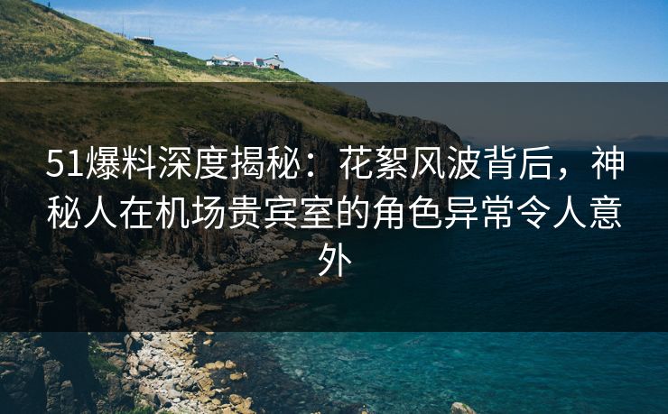 51爆料深度揭秘：花絮风波背后，神秘人在机场贵宾室的角色异常令人意外
