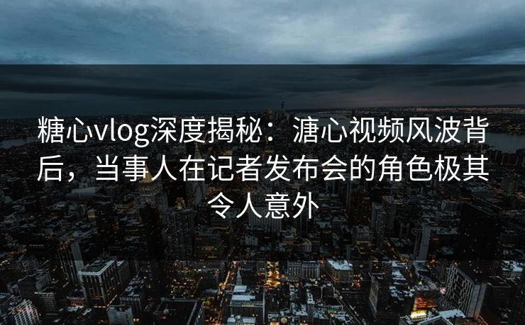 糖心vlog深度揭秘：溏心视频风波背后，当事人在记者发布会的角色极其令人意外