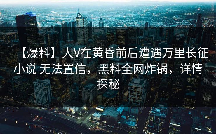 【爆料】大V在黄昏前后遭遇万里长征小说 无法置信，黑料全网炸锅，详情探秘