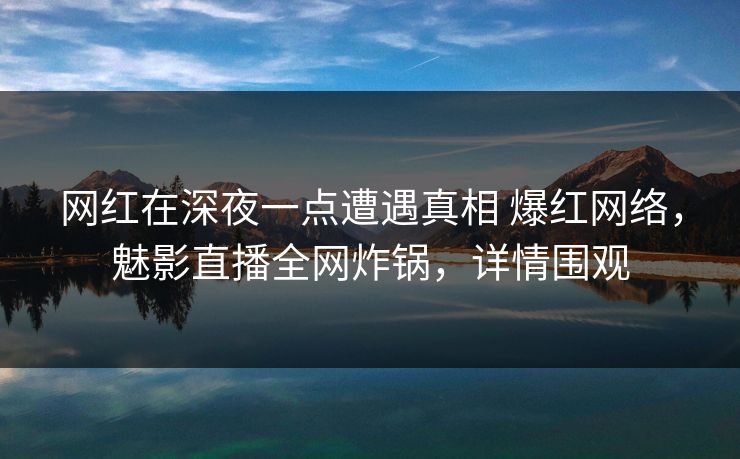 网红在深夜一点遭遇真相 爆红网络，魅影直播全网炸锅，详情围观
