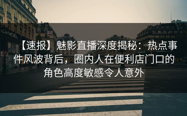 【速报】魅影直播深度揭秘：热点事件风波背后，圈内人在便利店门口的角色高度敏感令人意外