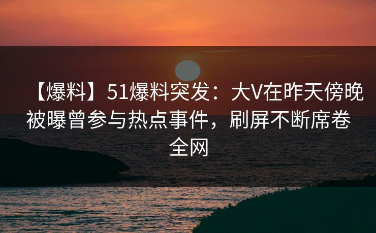 【爆料】51爆料突发：大V在昨天傍晚被曝曾参与热点事件，刷屏不断席卷全网