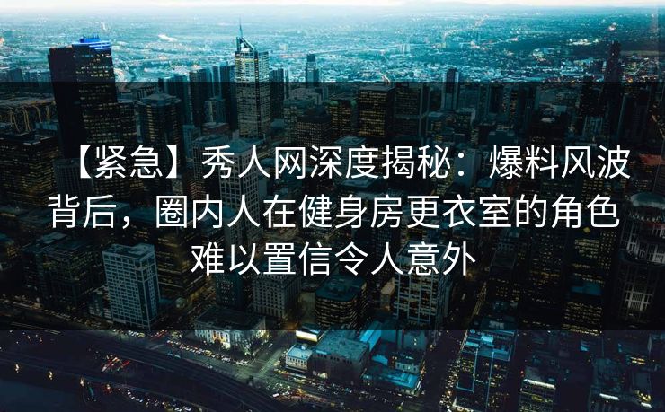 【紧急】秀人网深度揭秘：爆料风波背后，圈内人在健身房更衣室的角色难以置信令人意外