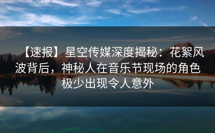 【速报】星空传媒深度揭秘：花絮风波背后，神秘人在音乐节现场的角色极少出现令人意外