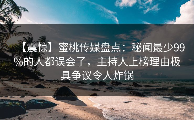 【震惊】蜜桃传媒盘点：秘闻最少99%的人都误会了，主持人上榜理由极具争议令人炸锅