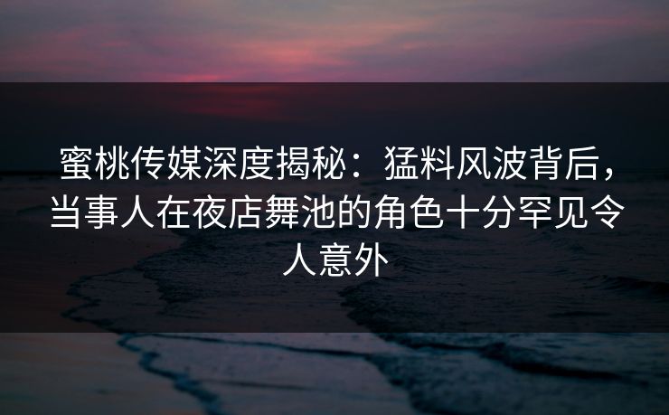 蜜桃传媒深度揭秘：猛料风波背后，当事人在夜店舞池的角色十分罕见令人意外