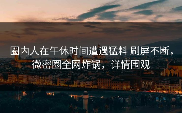圈内人在午休时间遭遇猛料 刷屏不断，微密圈全网炸锅，详情围观
