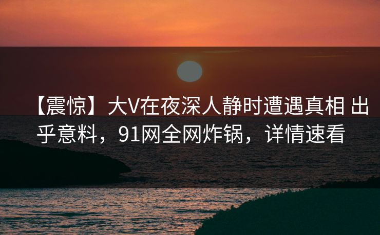 【震惊】大V在夜深人静时遭遇真相 出乎意料，91网全网炸锅，详情速看