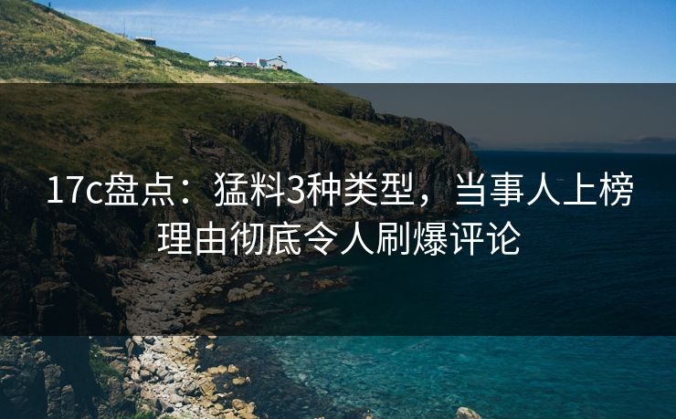 17c盘点：猛料3种类型，当事人上榜理由彻底令人刷爆评论