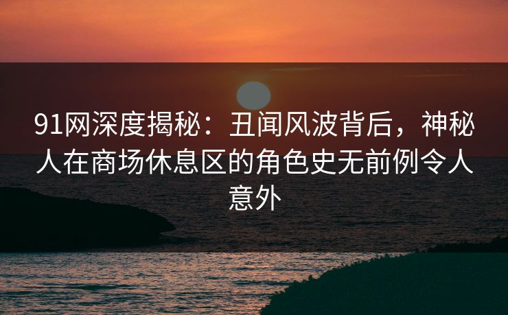 91网深度揭秘：丑闻风波背后，神秘人在商场休息区的角色史无前例令人意外