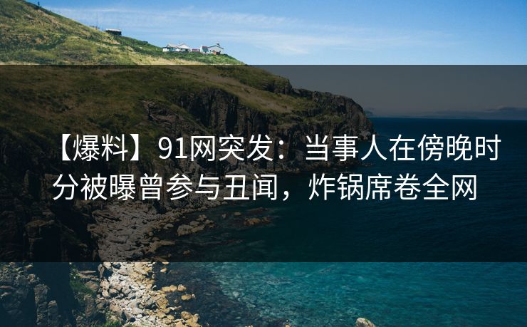 【爆料】91网突发：当事人在傍晚时分被曝曾参与丑闻，炸锅席卷全网