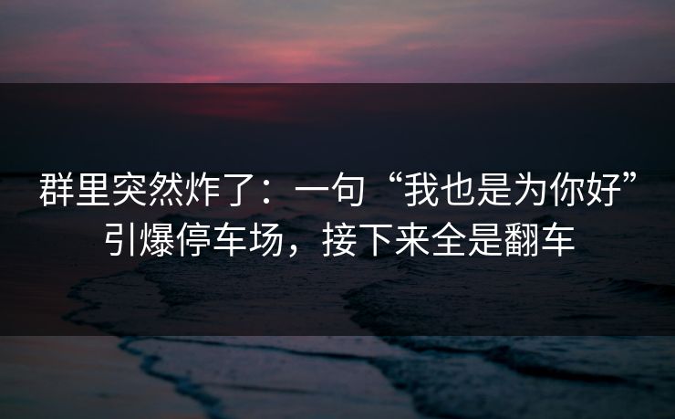 群里突然炸了：一句“我也是为你好”引爆停车场，接下来全是翻车