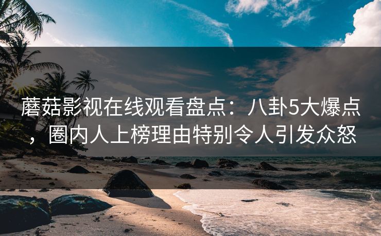 蘑菇影视在线观看盘点：八卦5大爆点，圈内人上榜理由特别令人引发众怒