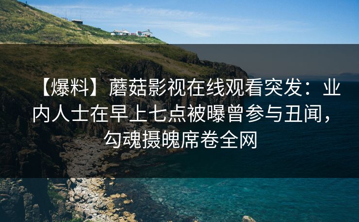 【爆料】蘑菇影视在线观看突发：业内人士在早上七点被曝曾参与丑闻，勾魂摄魄席卷全网