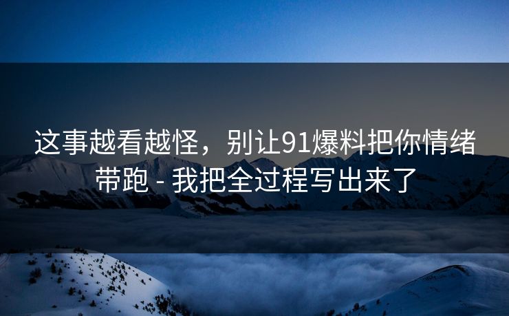 这事越看越怪，别让91爆料把你情绪带跑 - 我把全过程写出来了