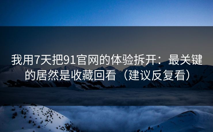我用7天把91官网的体验拆开：最关键的居然是收藏回看（建议反复看）