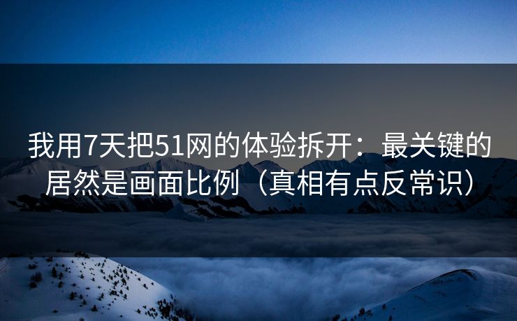 我用7天把51网的体验拆开：最关键的居然是画面比例（真相有点反常识）