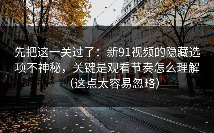 先把这一关过了：新91视频的隐藏选项不神秘，关键是观看节奏怎么理解（这点太容易忽略）