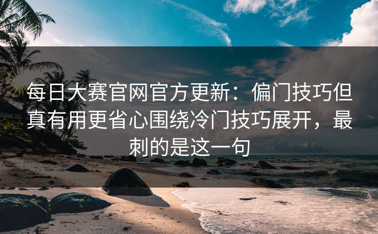 每日大赛官网官方更新：偏门技巧但真有用更省心围绕冷门技巧展开，最刺的是这一句