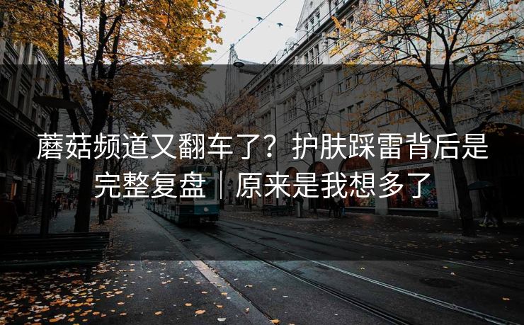 蘑菇频道又翻车了？护肤踩雷背后是完整复盘｜原来是我想多了