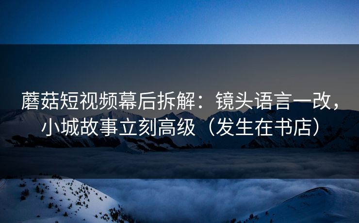 蘑菇短视频幕后拆解：镜头语言一改，小城故事立刻高级（发生在书店）