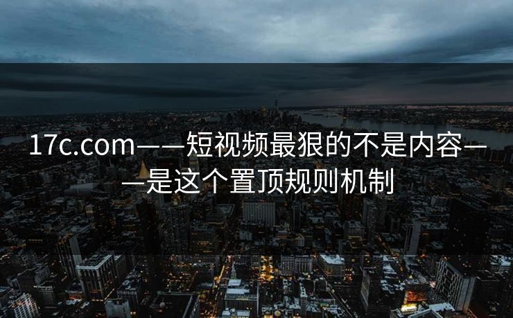 17c.com——短视频最狠的不是内容——是这个置顶规则机制