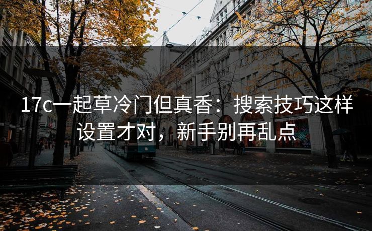 17c一起草冷门但真香：搜索技巧这样设置才对，新手别再乱点