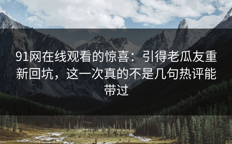 91网在线观看的惊喜：引得老瓜友重新回坑，这一次真的不是几句热评能带过