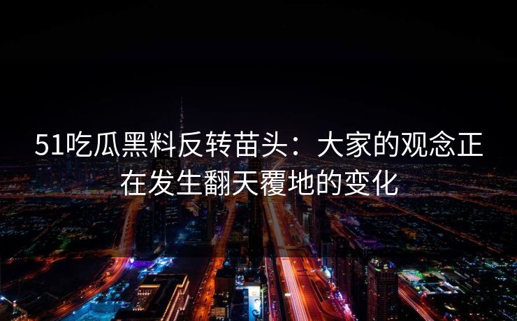 51吃瓜黑料反转苗头：大家的观念正在发生翻天覆地的变化